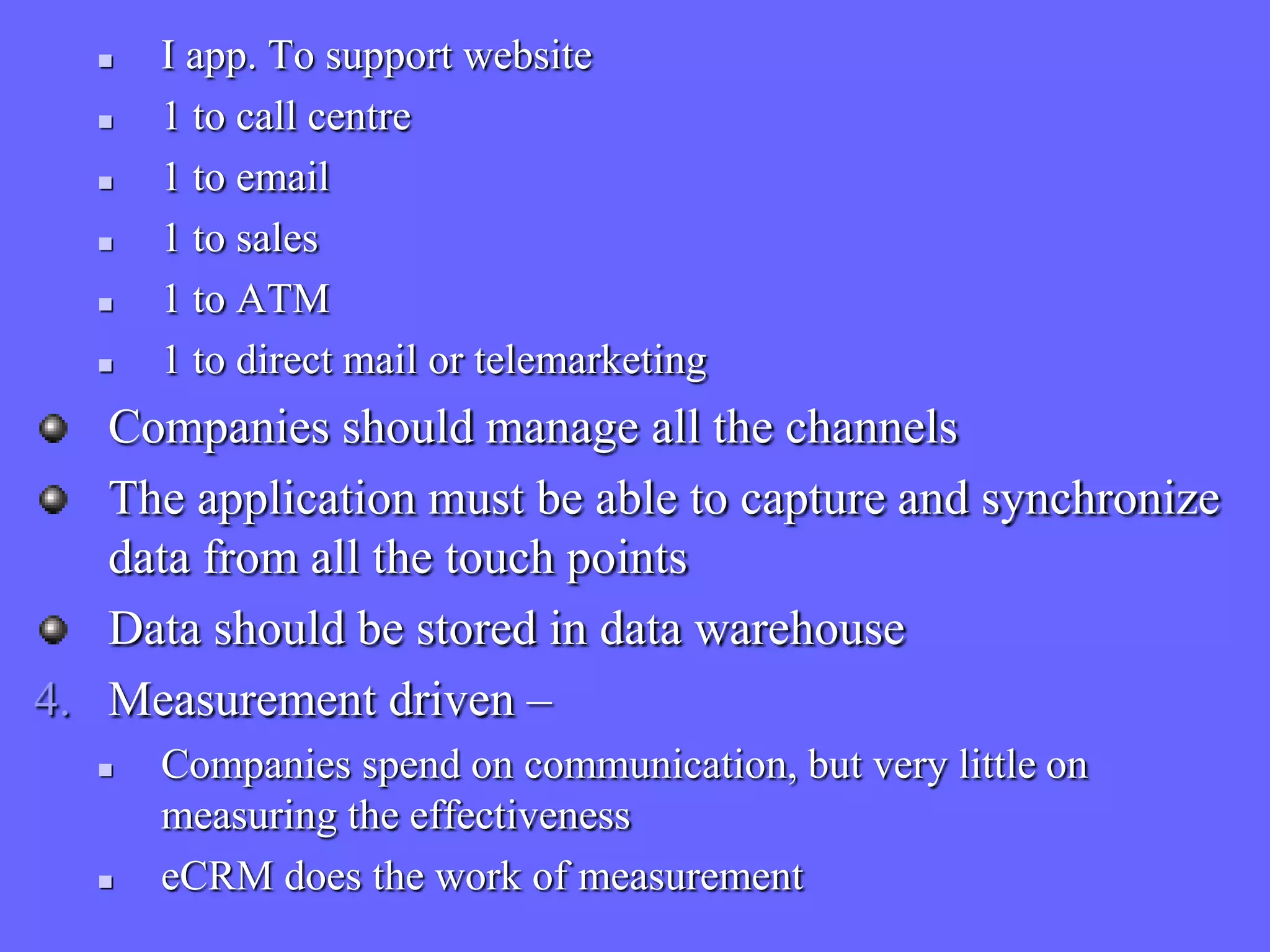    I app. To support website
      1 to call centre
      1 to email
      1 to sales
      1 to ATM
      1 to direct mail or telemarketing
   Companies should manage all the channels
   The application must be able to capture and synchronize
   data from all the touch points
   Data should be stored in data warehouse
4. Measurement driven –
      Companies spend on communication, but very little on
       measuring the effectiveness
      eCRM does the work of measurement
 