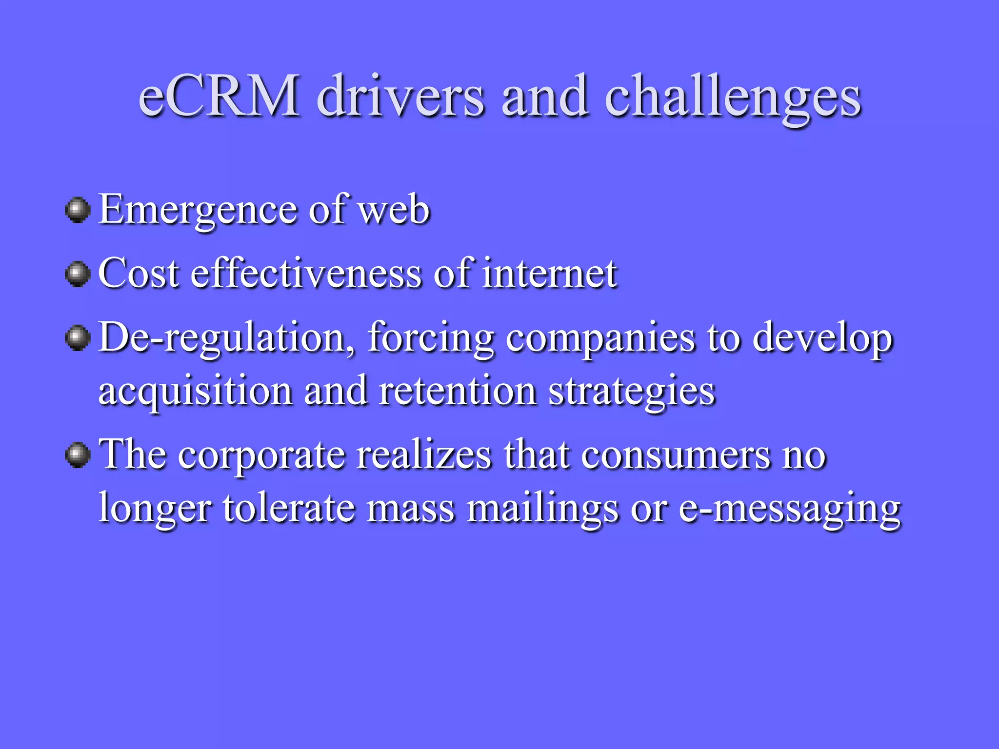eCRM drivers and challenges
Emergence of web
Cost effectiveness of internet
De-regulation, forcing companies to develop
acquisition and retention strategies
The corporate realizes that consumers no
longer tolerate mass mailings or e-messaging
 