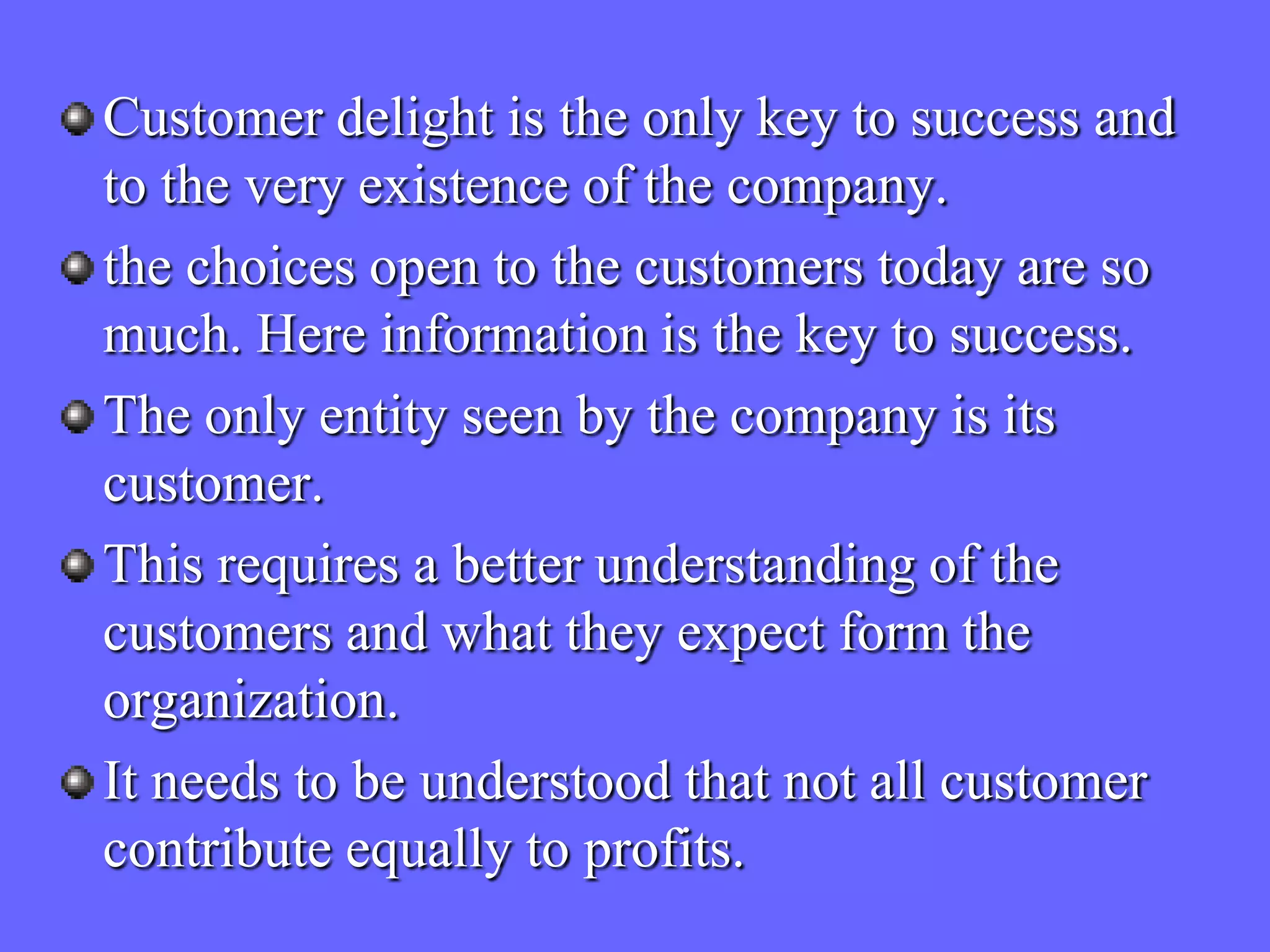 Customer delight is the only key to success and
to the very existence of the company.
the choices open to the customers today are so
much. Here information is the key to success.
The only entity seen by the company is its
customer.
This requires a better understanding of the
customers and what they expect form the
organization.
It needs to be understood that not all customer
contribute equally to profits.
 