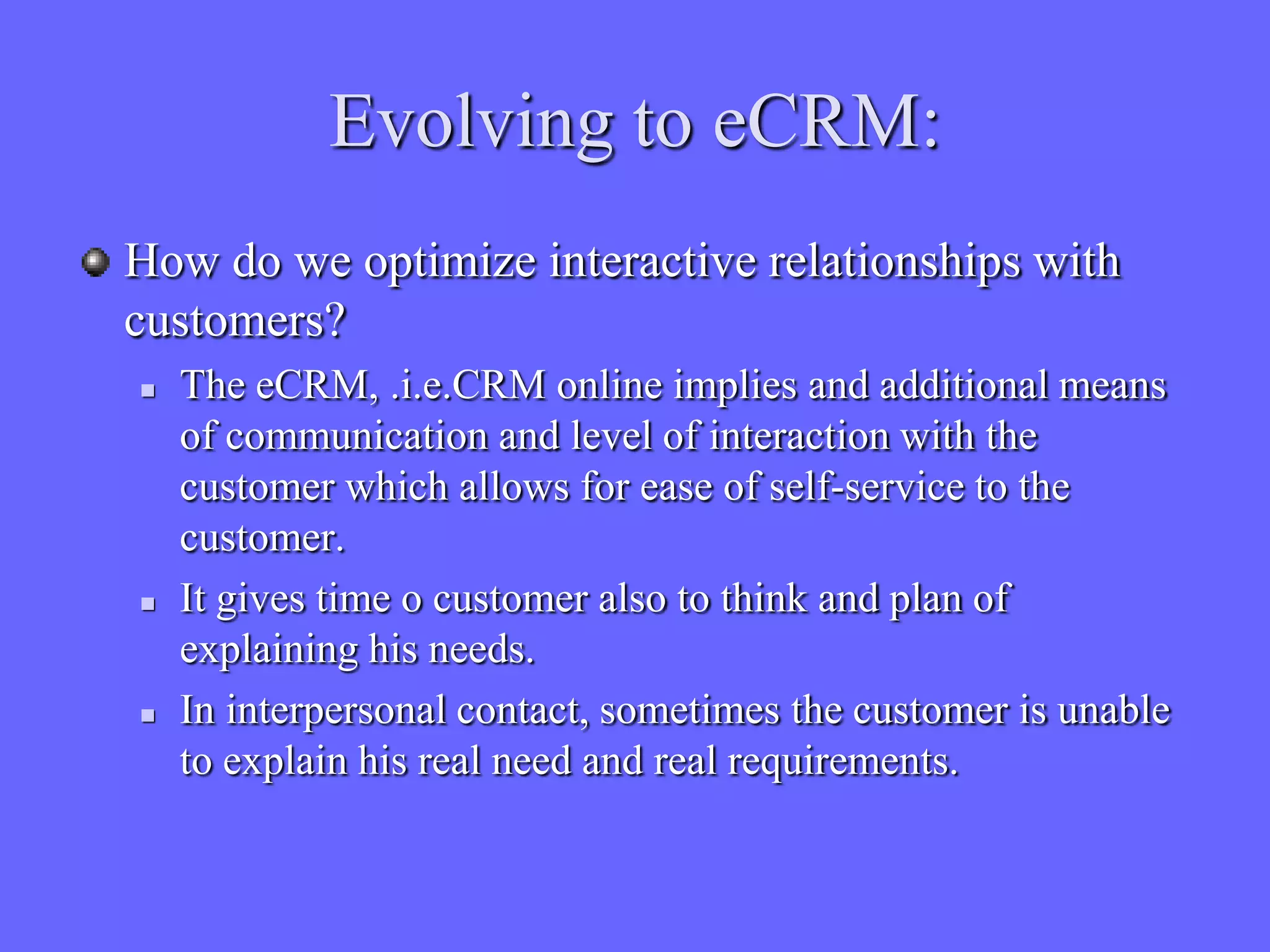 Evolving to eCRM:
How do we optimize interactive relationships with
customers?
   The eCRM, .i.e.CRM online implies and additional means
    of communication and level of interaction with the
    customer which allows for ease of self-service to the
    customer.
   It gives time o customer also to think and plan of
    explaining his needs.
   In interpersonal contact, sometimes the customer is unable
    to explain his real need and real requirements.
 