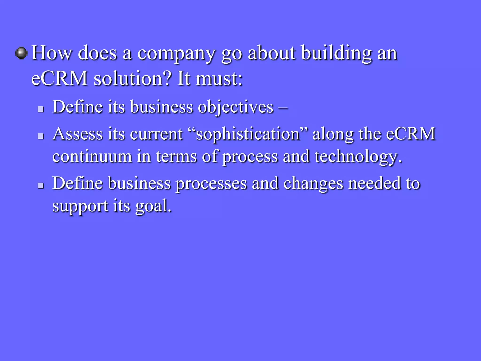 How does a company go about building an
eCRM solution? It must:
   Define its business objectives –
   Assess its current “sophistication” along the eCRM
    continuum in terms of process and technology.
   Define business processes and changes needed to
    support its goal.
 