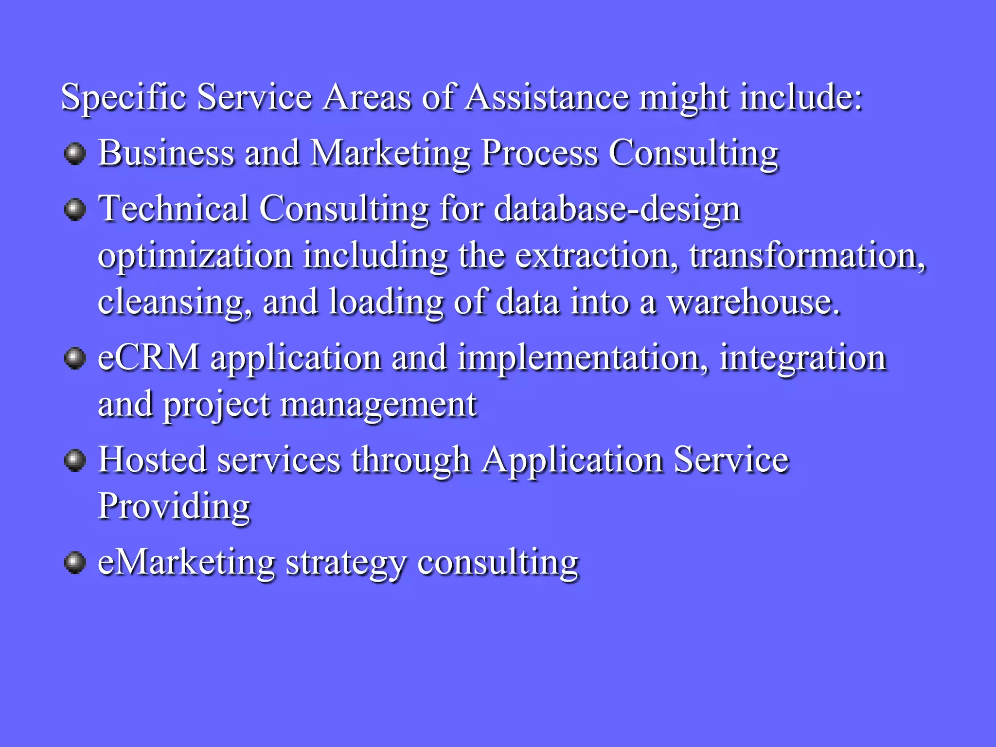Specific Service Areas of Assistance might include:
  Business and Marketing Process Consulting
  Technical Consulting for database-design
  optimization including the extraction, transformation,
  cleansing, and loading of data into a warehouse.
  eCRM application and implementation, integration
  and project management
  Hosted services through Application Service
  Providing
  eMarketing strategy consulting
 