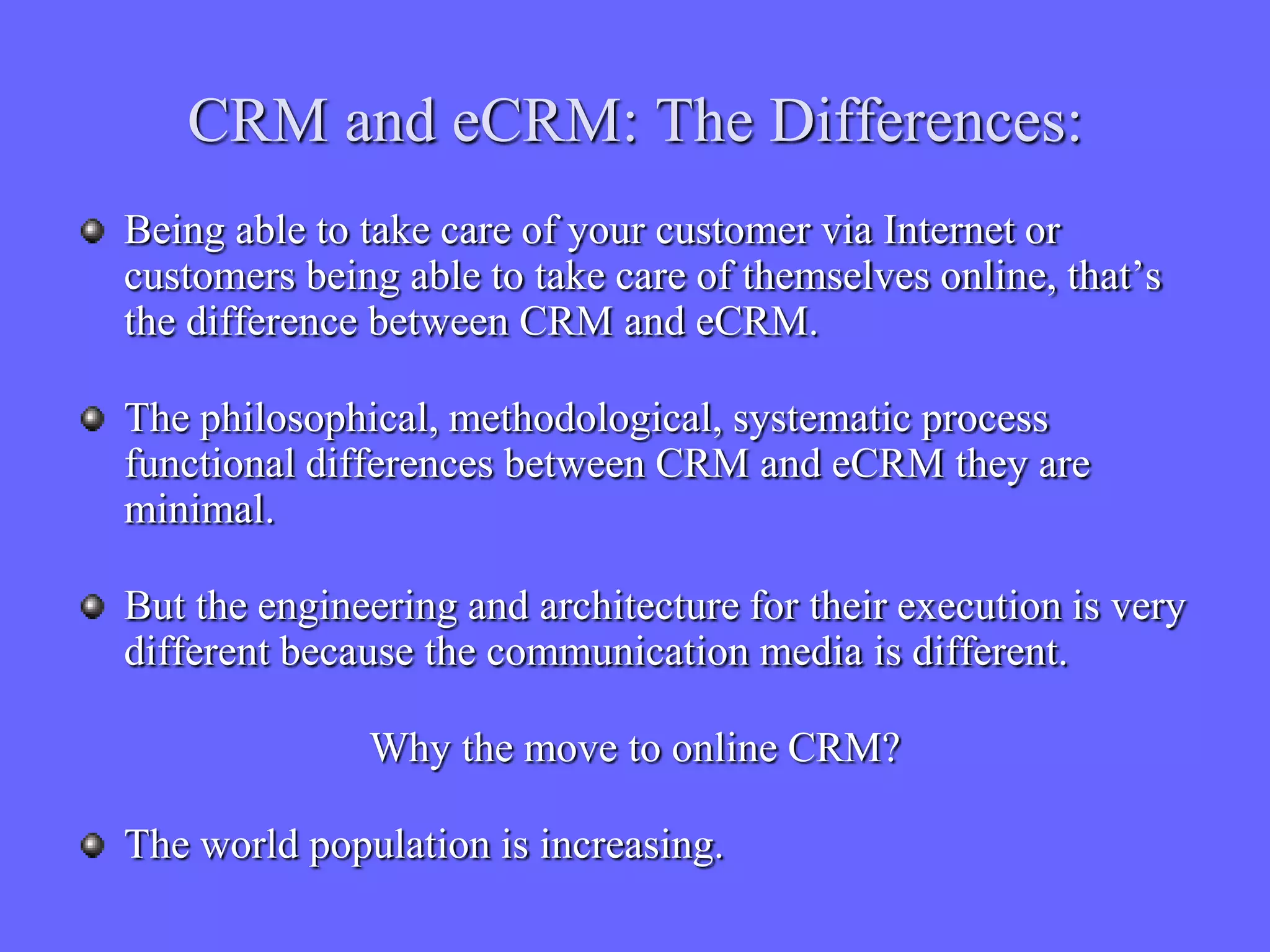 CRM and eCRM: The Differences:
Being able to take care of your customer via Internet or
customers being able to take care of themselves online, that’s
the difference between CRM and eCRM.

The philosophical, methodological, systematic process
functional differences between CRM and eCRM they are
minimal.

But the engineering and architecture for their execution is very
different because the communication media is different.

              Why the move to online CRM?

The world population is increasing.
 