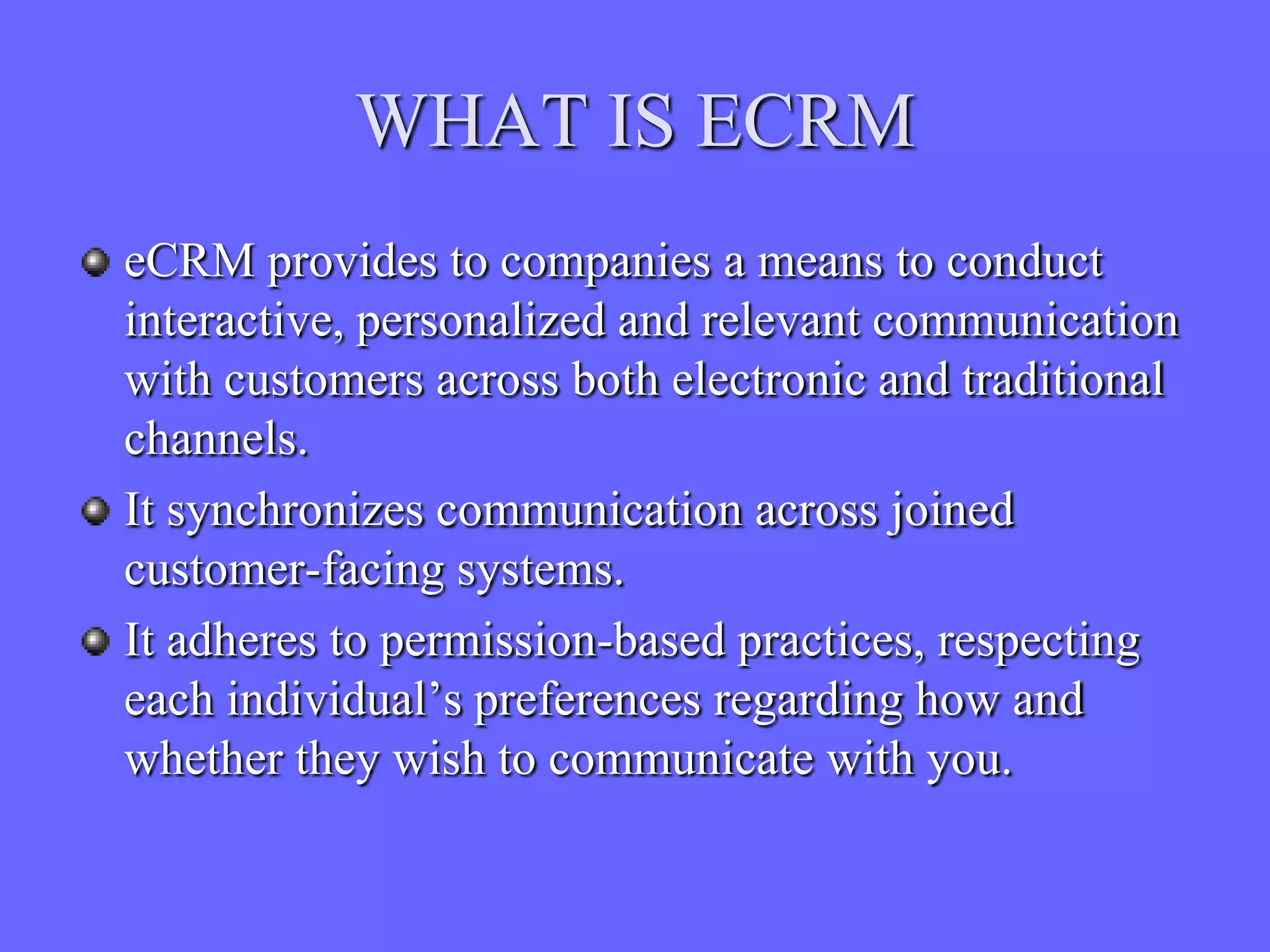 WHAT IS ECRM
eCRM provides to companies a means to conduct
interactive, personalized and relevant communication
with customers across both electronic and traditional
channels.
It synchronizes communication across joined
customer-facing systems.
It adheres to permission-based practices, respecting
each individual’s preferences regarding how and
whether they wish to communicate with you.
 
