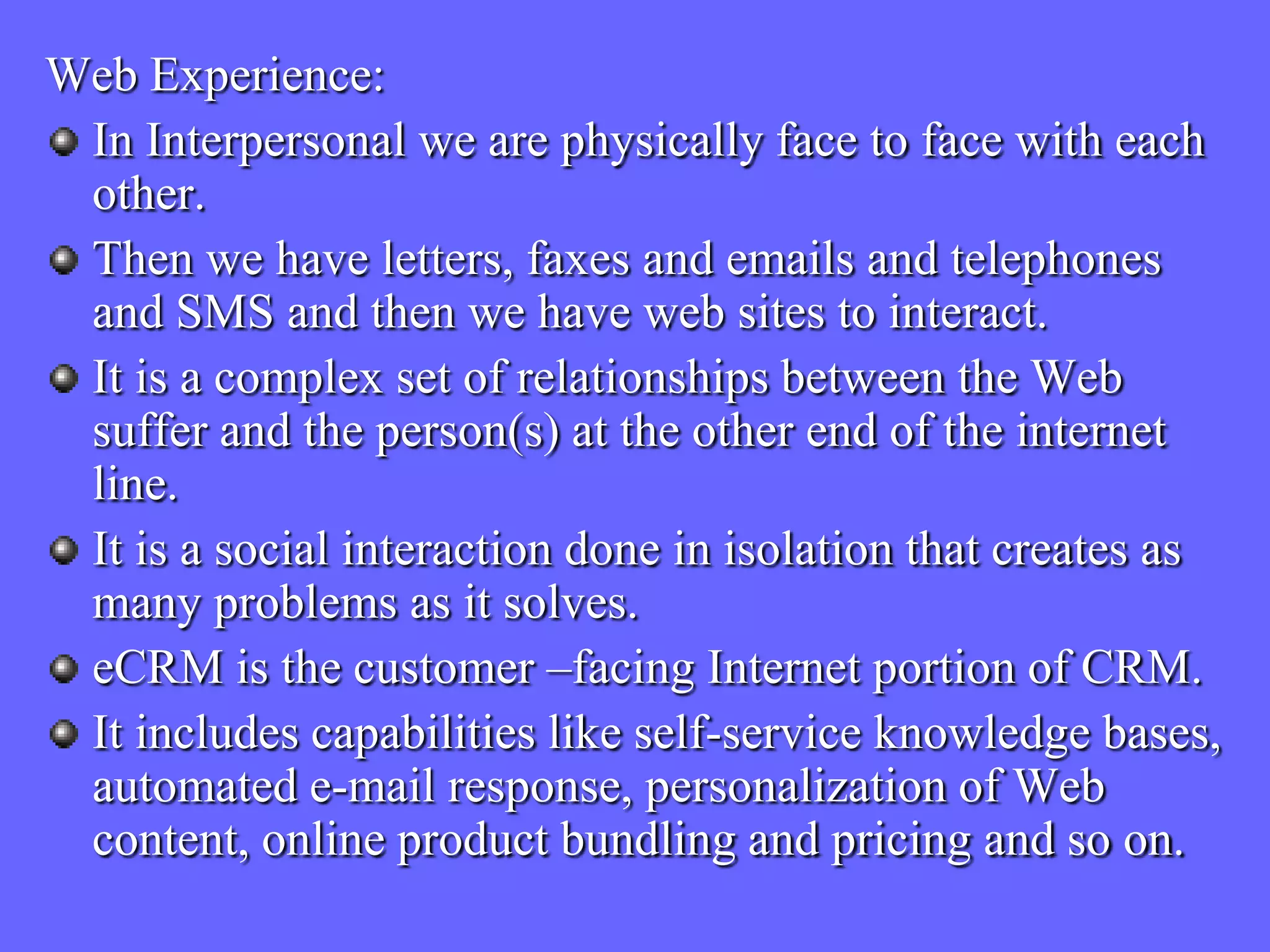 Web Experience:
 In Interpersonal we are physically face to face with each
 other.
 Then we have letters, faxes and emails and telephones
 and SMS and then we have web sites to interact.
 It is a complex set of relationships between the Web
 suffer and the person(s) at the other end of the internet
 line.
 It is a social interaction done in isolation that creates as
 many problems as it solves.
 eCRM is the customer –facing Internet portion of CRM.
 It includes capabilities like self-service knowledge bases,
 automated e-mail response, personalization of Web
 content, online product bundling and pricing and so on.
 