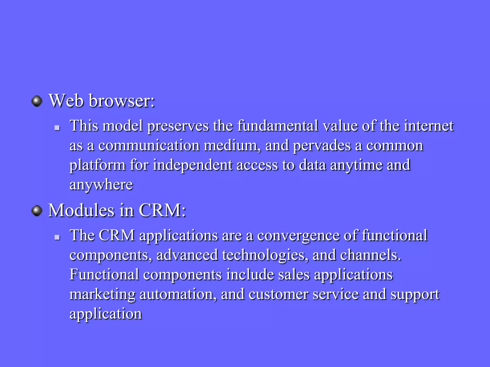 Web browser:
   This model preserves the fundamental value of the internet
    as a communication medium, and pervades a common
    platform for independent access to data anytime and
    anywhere
Modules in CRM:
   The CRM applications are a convergence of functional
    components, advanced technologies, and channels.
    Functional components include sales applications
    marketing automation, and customer service and support
    application
 