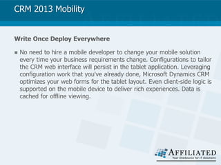 CRM 2013 Mobility
Write Once Deploy Everywhere
 No need to hire a mobile developer to change your mobile solution
every time your business requirements change. Configurations to tailor
the CRM web interface will persist in the tablet application. Leveraging
configuration work that you've already done, Microsoft Dynamics CRM
optimizes your web forms for the tablet layout. Even client-side logic is
supported on the mobile device to deliver rich experiences. Data is
cached for offline viewing.
 