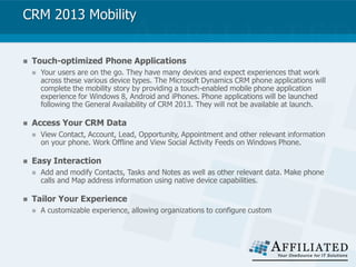 CRM 2013 Mobility
 Touch-optimized Phone Applications
 Your users are on the go. They have many devices and expect experiences that work
across these various device types. The Microsoft Dynamics CRM phone applications will
complete the mobility story by providing a touch-enabled mobile phone application
experience for Windows 8, Android and iPhones. Phone applications will be launched
following the General Availability of CRM 2013. They will not be available at launch.
 Access Your CRM Data
 View Contact, Account, Lead, Opportunity, Appointment and other relevant information
on your phone. Work Offline and View Social Activity Feeds on Windows Phone.
 Easy Interaction
 Add and modify Contacts, Tasks and Notes as well as other relevant data. Make phone
calls and Map address information using native device capabilities.
 Tailor Your Experience
 A customizable experience, allowing organizations to configure custom
 