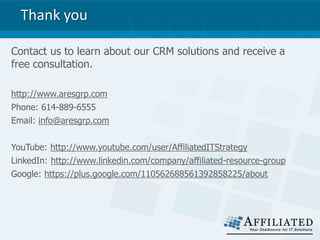 Thank you
Contact us to learn about our CRM solutions and receive a
free consultation.
http://www.aresgrp.com
Phone: 614-889-6555
Email: info@aresgrp.com
YouTube: http://www.youtube.com/user/AffiliatedITStrategy
LinkedIn: http://www.linkedin.com/company/affiliated-resource-group
Google: https://plus.google.com/110562688561392858225/about
 