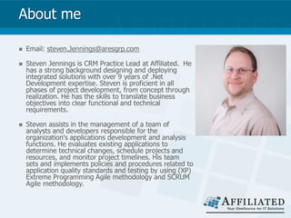 About me
 Email: steven.Jennings@aresgrp.com
 Steven Jennings is CRM Practice Lead at Affiliated. He
has a strong background designing and deploying
integrated solutions with over 9 years of .Net
Development expertise. Steven is proficient in all
phases of project development, from concept through
realization. He has the skills to translate business
objectives into clear functional and technical
requirements.
 Steven assists in the management of a team of
analysts and developers responsible for the
organization's applications development and analysis
functions. He evaluates existing applications to
determine technical changes, schedule projects and
resources, and monitor project timelines. His team
sets and implements policies and procedures related to
application quality standards and testing by using (XP)
Extreme Programming Agile methodology and SCRUM
Agile methodology.
 