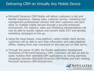 Delivering CRM on Virtually Any Mobile Device
 Microsoft Dynamics CRM Mobile will deliver customers a fast and
familiar experience, helping sales, customer service, marketing and
management professionals connect with their customers and each
other on multiple mobile devices through a security-enhanced
environment. For instance, sales and marketing representatives will
now be able to quickly capture and convert leads 24/7 and develop
marketing campaigns on the go.
 Using the cloud-based, cross-platform, native mobile client service,
customers will be able to sync their information and sales pipelines
offline, helping them stay connected on the road and on their terms.
 Through the power of xRM, the flexible application development
framework of Microsoft Dynamics CRM, customers will also be able to
easily mobilize their extended CRM applications by having seamless
integration between Microsoft Dynamics CRM Mobile and their existing
Microsoft Dynamics CRM environment.
 