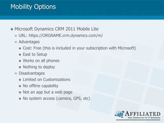 Mobility Options
 Microsoft Dynamics CRM 2011 Mobile Lite
 URL: https://ORGNAME.crm.dynamics.com/m/
 Advantages
 Cost: Free (this is included in your subscription with Microsoft)
 East to Setup
 Works on all phones
 Nothing to deploy
 Disadvantages
 Limited on Customizations
 No offline capability
 Not an app but a web page
 No system access (camera, GPS, etc)
 