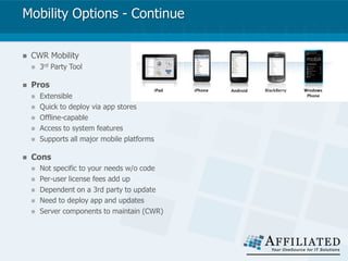 Mobility Options - Continue
 CWR Mobility
 3rd Party Tool
 Pros
 Extensible
 Quick to deploy via app stores
 Offline-capable
 Access to system features
 Supports all major mobile platforms
 Cons
 Not specific to your needs w/o code
 Per-user license fees add up
 Dependent on a 3rd party to update
 Need to deploy app and updates
 Server components to maintain (CWR)
 