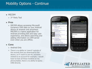 Mobility Options - Continue
 MECRM
 3rd Party Tool
 Pros
 MECRM allows accessing Microsoft
Dynamics CRM data on your Android
device at anytime and anywhere.
MECRM is a native application for
Android providing fast and easy user
experience, and allows searching and
adding information on CRM server
even when you are offline.
 Cons
 Andriod Only
 There is no ability to 'search' outside of
the records that you download to the
device, so if I want to see ALL activities
related to an account for example, I would
have to have all these resident on my
phone/tablet, there is no ability to query
CRM directly.
 