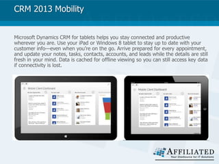 CRM 2013 Mobility
Microsoft Dynamics CRM for tablets helps you stay connected and productive
wherever you are. Use your iPad or Windows 8 tablet to stay up to date with your
customer info—even when you’re on the go. Arrive prepared for every appointment,
and update your notes, tasks, contacts, accounts, and leads while the details are still
fresh in your mind. Data is cached for offline viewing so you can still access key data
if connectivity is lost.
 