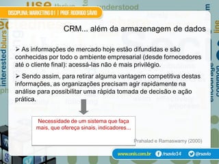 CRM... além da armazenagem de dados

 As informações de mercado hoje estão difundidas e são
conhecidas por todo o ambiente empresarial (desde fornecedores
até o cliente final): acessá-las não é mais privilégio.
 Sendo assim, para retirar alguma vantagem competitiva destas
informações, as organizações precisam agir rapidamente na
análise para possibilitar uma rápida tomada de decisão e ação
prática.


       Necessidade de um sistema que faça
       mais, que ofereça sinais, indicadores...

                                                  Prahalad e Ramaswamy (2000)
 