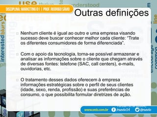 Outras definições
   Nenhum cliente é igual ao outro e uma empresa visando
    sucesso deve buscar conhecer melhor cada cliente: “Trate
    os diferentes consumidores de forma diferenciada”.

   Com o apoio da tecnologia, torna-se possível armazenar e
    analisar as informações sobre o cliente que chegam através
    de diversas fontes: telefone (SAC, call centers), e-mails,
    ouvidorias, etc.

   O tratamento desses dados oferecem à empresa
    informações estratégicas sobre o perfil de seus clientes
    (idade, sexo, renda, profissão) e suas preferências de
    consumo, o que possibilita formular diretrizes de ação.

                                                   Turban et al (2004)
 