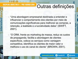 Outras definições

   “Uma abordagem empresarial destinada a entender e
    influenciar o comportamento dos clientes por meio de
    comunicações significativas para melhorar as compras, a
    retenção, a lealdade e a lucratividade deles” (SWIFT,
    2001).

   “O CRM, frente ao marketing de massa, reduz os custos
    de propaganda, facilita a abordagem de clientes
    específicos, coloca os serviços como vantagem
    competitiva, identifica os clientes de maior valor e
    melhora o uso do canal do cliente” (BROWN, 2001).

                                      apud Silva e Gardesani (2001)
 
