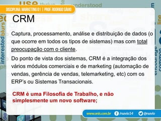CRM
   Captura, processamento, análise e distribuição de dados (o
    que ocorre em todos os tipos de sistemas) mas com total
    preocupação com o cliente.
   Do ponto de vista dos sistemas, CRM é a integração dos
    vários módulos comerciais e de marketing (automação de
    vendas, gerência de vendas, telemarketing, etc) com os
    ERP’s ou Sistemas Transacionais.

    CRM é uma Filosofia de Trabalho, e não
    simplesmente um novo software;
 