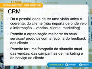 CRM
   Dá a possibilidade de ter uma visão única e
    coerente, do cliente (não importa de onde veio
    a informação – vendas, cliente, marketing)
   Permite a organização melhorar os seus
    serviços/ produtos com a recolha do feedback
    dos cliente
   Permite ter uma fotografia da situação atual
    das vendas, das campanhas de marketing e
    do serviço ao cliente.
 