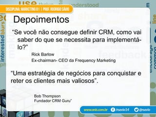Depoimentos
“Se você não consegue definir CRM, como vai
  saber do que se necessita para implementá-
  lo?”
       Rick Barlow
       Ex-chairman- CEO da Frequency Marketing


“Uma estratégia de negócios para conquistar e
reter os clientes mais valiosos”.

        Bob Thompson
        Fundador CRM Guru”
 