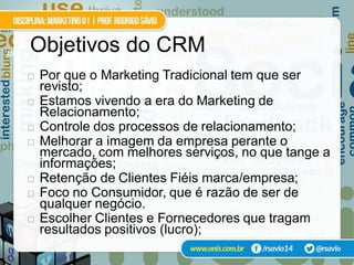 23
     Objetivos do CRM
        Por que o Marketing Tradicional tem que ser
         revisto;
        Estamos vivendo a era do Marketing de
         Relacionamento;
        Controle dos processos de relacionamento;
        Melhorar a imagem da empresa perante o
         mercado, com melhores serviços, no que tange a
         informações;
        Retenção de Clientes Fiéis marca/empresa;
        Foco no Consumidor, que é razão de ser de
         qualquer negócio.
        Escolher Clientes e Fornecedores que tragam
         resultados positivos (lucro);
 