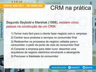 CRM na prática

Segundo Seybold e Marshak (1998), existem cinco
passos na construção de um CRM:

   1) Tornar mais fácil para o cliente fazer negócio com a empresa
   2) Centrar seus produtos e serviços no consumidor final
   3) Redesenhar os processos de negócio voltados para o
   consumidor, a partir do ponto de vista do consumidor final
   4) Conectar a empresa para obter lucro: desenhar uma
   arquitetura de negócio eletrônico envolvente e abrangente
   5) Promover a fidelidade do consumidor

                                                apud Turban et al. (2004)
 