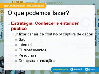 O que podemos fazer?
   Estratégia: Conhecer e entender
    público
     Utilizar   canais de contato p/ captura de dados:
         Sac
         Internet
         Cursos/ eventos
         Pesquisas
         Compras/ transações
 