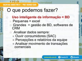 O que podemos fazer?
    Uso inteligente da informação = BD
     Pequenas = excel

     Grandes = gestão de BD, softwares de
      CRM
     Analisar dados sempre:
       Ouvir consumidores (SAC)
       Percepções e relatórios da equipe
       Analisar movimento de transações
       comerciais
 