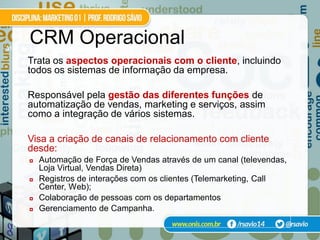 31
     CRM Operacional
     Trata os aspectos operacionais com o cliente, incluindo
     todos os sistemas de informação da empresa.

     Responsável pela gestão das diferentes funções de
     automatização de vendas, marketing e serviços, assim
     como a integração de vários sistemas.

     Visa a criação de canais de relacionamento com cliente
     desde:
        Automação de Força de Vendas através de um canal (televendas,
         Loja Virtual, Vendas Direta)
        Registros de interações com os clientes (Telemarketing, Call
         Center, Web);
        Colaboração de pessoas com os departamentos
        Gerenciamento de Campanha.
 