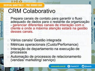 CRM Colaborativo
    Prepara canais de contato para garantir o fluxo
    adequado de dados para o restante da organização
    - gerenciar diferentes canais de interação com o
    cliente e onde a máxima atenção estará na gestão
    desses canais.

   Vários canais/ Gestão integrada
   Métricas operacionais (Custo/Perfomance)
   Interação de departamento na execução de
    processos
   Automação de processos de relacionamento
    (vendas/ marketing/ serviço)
 