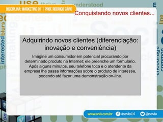 Conquistando novos clientes...



Adquirindo novos clientes (diferenciação:
        inovação e conveniência)
    Imagine um consumidor em potencial procurando por
determinado produto na Internet; ele preenche um formulário.
  Após alguns minutos, seu telefone toca e o atendente da
empresa lhe passa informações sobre o produto de interesse,
       podendo até fazer uma demonstração on-line.
 