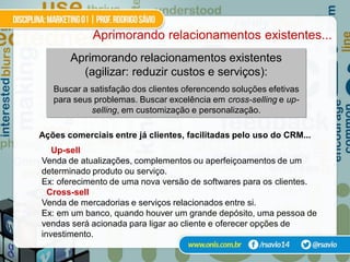 Aprimorando relacionamentos existentes...
       Aprimorando relacionamentos existentes
         (agilizar: reduzir custos e serviços):
   Buscar a satisfação dos clientes oferencendo soluções efetivas
   para seus problemas. Buscar excelência em cross-selling e up-
            selling, em customização e personalização.

Ações comerciais entre já clientes, facilitadas pelo uso do CRM...
   Up-sell
Venda de atualizações, complementos ou aperfeiçoamentos de um
determinado produto ou serviço.
Ex: oferecimento de uma nova versão de softwares para os clientes.
  Cross-sell
Venda de mercadorias e serviços relacionados entre si.
Ex: em um banco, quando houver um grande depósito, uma pessoa de
vendas será acionada para ligar ao cliente e oferecer opções de
investimento.
 