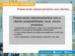 Preservando relacionamentos com clientes...


Preservando relacionamentos com o
cliente (adaptabilidade: ouvir, novos
             produtos)
– Segmentar os clientes por valor e por necessidade para
oferecer um programa de lealdade customizada
– Prever atritos através de dados demográficos e históricos
do cliente
– Ouvir sugestões e reclamações e aprender com elas
 