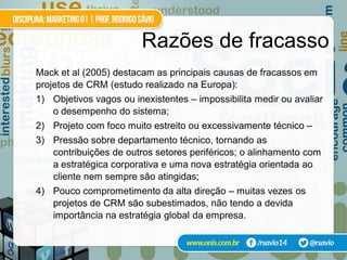 Razões de fracasso
Mack et al (2005) destacam as principais causas de fracassos em
projetos de CRM (estudo realizado na Europa):
1) Objetivos vagos ou inexistentes – impossibilita medir ou avaliar
   o desempenho do sistema;
2) Projeto com foco muito estreito ou excessivamente técnico –
3) Pressão sobre departamento técnico, tornando as
   contribuições de outros setores periféricos; o alinhamento com
   a estratégica corporativa e uma nova estratégia orientada ao
   cliente nem sempre são atingidas;
4) Pouco comprometimento da alta direção – muitas vezes os
   projetos de CRM são subestimados, não tendo a devida
   importância na estratégia global da empresa.
 