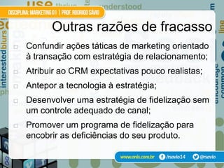 Outras razões de fracasso
   Confundir ações táticas de marketing orientado
    à transação com estratégia de relacionamento;
   Atribuir ao CRM expectativas pouco realistas;
   Antepor a tecnologia à estratégia;
   Desenvolver uma estratégia de fidelização sem
    um controle adequado de canal;
   Promover um programa de fidelização para
    encobrir as deficiências do seu produto.
 