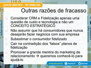 Outras razões de fracasso
   Considerar CRM e Fidelização apenas uma
    questão de custo e tecnologia e não um
    CONCEITO ESTRATÉGICO
   Não assumir que há consumidores que nunca
    desejarão fazer negócios com sua empresa
   Subestimar o consumidor fidelizado
   Cair na contradição dos “falsos” planos de
    fidelização
   Promover a grande mentira do marketing de
    relacionamento  queremos conhecê-lo para
    ajudá-lo
 