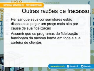 Outras razões de fracasso
   Pensar que seus consumidores estão
    dispostos a pagar um preço mais alto por
    causa de sua fidelização
   Assumir que os programas de fidelização
    funcionam da mesma forma em toda a sua
    carteira de clientes
 
