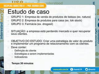 Estudo de caso
   GRUPO 1: Empresa de venda de produtos de beleza (ex. natura)
   GRUPO 2: Empresa de produtos para casa (ex. tok stock)
   GRUPO 3: Farmácia (ex. drogasil)

   SITUAÇÃO: a empresa está perdendo mercado e quer recuperar
    seus clientes.

   OBJETIVO DO ESTUDO: Criar uma estratégia de valor do produto
    e implementar um programa de relacionamento com os clientes.
   Deve conter:
       Definição do cliente
       Estratégias a serem implementadas
       Indicadores

    Tempo:30 minutos
 