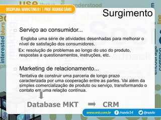 Surgimento
   Serviço ao consumidor...
     Engloba uma série de atividades desenhadas para melhorar o
    nível de satisfação dos consumidores.
    Ex: resolução de problemas ao longo do uso do produto,
    respostas a questionamentos, instruções, etc.


   Marketing de relacionamento...
    Tentativa de construir uma parceria de longo prazo
    caracterizada por uma cooperação entre as partes. Vai além da
    simples comercialização de produto ou serviço, transformando o
    contato em uma relação contínua.


       Database MKT                         CRM
 