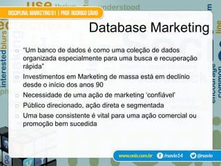 Database Marketing
   “Um banco de dados é como uma coleção de dados
    organizada especialmente para uma busca e recuperação
    rápida”
   Investimentos em Marketing de massa está em declínio
    desde o início dos anos 90
   Necessidade de uma ação de marketing ‘confiável’
   Público direcionado, ação direta e segmentada
   Uma base consistente é vital para uma ação comercial ou
    promoção bem sucedida


                                                    Nash (1994)
 