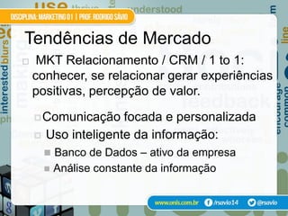 Tendências de Mercado
    MKT Relacionamento / CRM / 1 to 1:
    conhecer, se relacionar gerar experiências
    positivas, percepção de valor.

     Comunicação     focada e personalizada
       Uso inteligente da informação:
         Banco de Dados – ativo da empresa
           Análise constante da informação
 