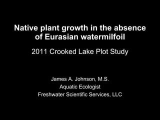 Native plant growth in the absence of Eurasian watermilfoil 2011 Crooked Lake Plot Study James A. Johnson, M.S. Aquatic Ecologist Freshwater Scientific Services, LLC 