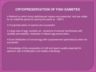 CRYOPRESERVATION OF FISH GAMETES

   Method by which living cells/tissues/ organs are preserved and are viable
for an indefinite period by storing the same at -196OC .

  Cryopreservation of sperms are successful .

  Large size of egg, complex str., presence of several membranes with
variable permeability- obstacles in teleost egg preservation.

  Even fertilization of normal egg with cryopreserved spermatozoa were not
successful.

  Knowledge of the composition of milt and sperm quality essential for
optimum rate of fertilization and healthy hatchlings.
 