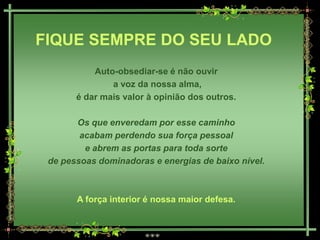 FIQUE SEMPRE DO SEU LADO
           Auto-obsediar-se é não ouvir
               a voz da nossa alma,
       é dar mais valor à opinião dos outros.

       Os que enveredam por esse caminho
        acabam perdendo sua força pessoal
         e abrem as portas para toda sorte
 de pessoas dominadoras e energias de baixo nível.



       A força interior é nossa maior defesa.
 