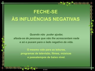 FECHE-SE
ÀS INFLUÊNCIAS NEGATIVAS


             Quando não puder ajudar,
afasta-se de pessoas que não lhe acrescentam nada
     e só o puxam para o lado negativo da vida.

         O mesmo vale para as leituras,
     programas de televisão, filmes, músicas
          e passatempos de baixo nível.
 
