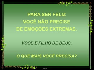 PARA SER FELIZ
  VOCÊ NÃO PRECISE
DE EMOÇÕES EXTREMAS.

 VOCÊ É FILHO DE DEUS.


O QUE MAIS VOCÊ PRECISA?
 
