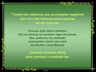 "Todos nós sabemos que as energias negativas
     são uma das maiores preocupações
              do ser humano.

           Procurar fugir delas é besteira.
    Ela nos alcança em qualquer lugar do planeta.
             Mas, podemos nos defender,
            começando a tomar uma série
              de atitudes e providências.

           Conheça diversas dicas
         para começar a combatê-las.
 