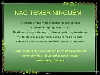 NÃO TEMER NINGUÉM
     Uma das armas mais eficazes na subjugação
           de um ser é impingir-lhe o medo.
Sentimento capaz de uma profunda perturbação interior,
   vindo até a provocar verdadeiros rombos na aura,
  deixando o indivíduo vulnerável a todos os ataques.


Temer alguém significa colocar-se em posição inferior,
      temer significa não acreditar em si mesmo
                e em seus potenciais.
 