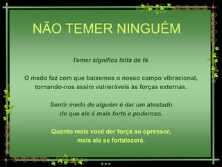 NÃO TEMER NINGUÉM

              Temer significa falta de fé.

O medo faz com que baixemos o nosso campo vibracional,
   tornando-nos assim vulneráveis às forças externas.

       Sentir medo de alguém é dar um atestado
          de que ele é mais forte e poderoso.

        Quanto mais você der força ao opressor,
               mais ele se fortalecerá.
 